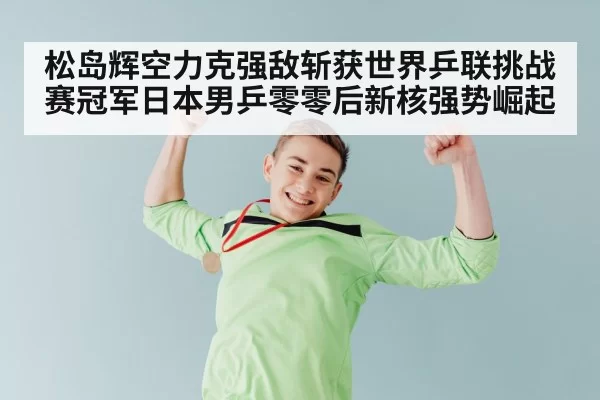 松岛辉空力克强敌斩获世界乒联挑战赛冠军日本男乒零零后新核强势崛起