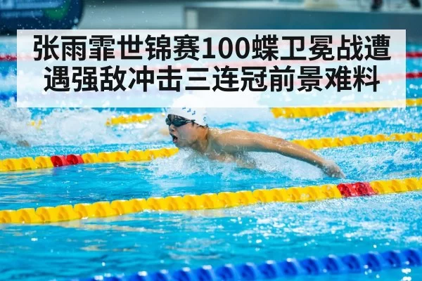 张雨霏世锦赛100蝶卫冕战遭遇强敌冲击三连冠前景难料