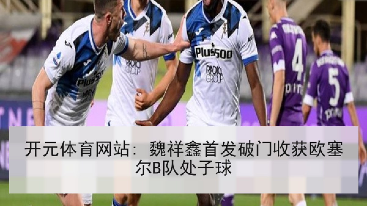 开元体育网站: 魏祥鑫首发破门收获欧塞尔B队处子球