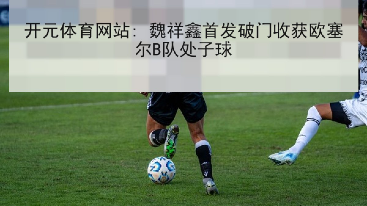 开元体育网站: 魏祥鑫首发破门收获欧塞尔B队处子球