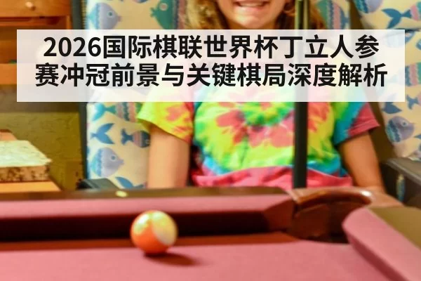 2026国际棋联世界杯丁立人参赛冲冠前景与关键棋局深度解析